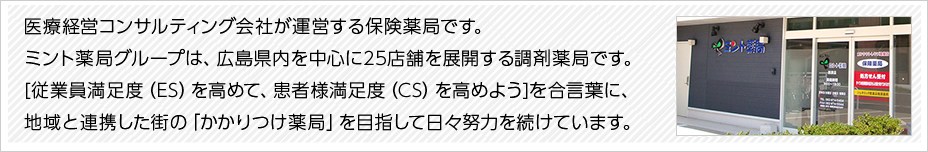 医療経営コンサルティング会社が運営する保険薬局です。ミント薬局グループは、広島県内を中心に20店舗を展開する調剤薬局です。[従業員満足度（ES）を高めて、患者様満足度（CS）を高めよう]を合言葉に、地域と連携した街の「かかりつけ薬局」を目指して日々努力を続けています。